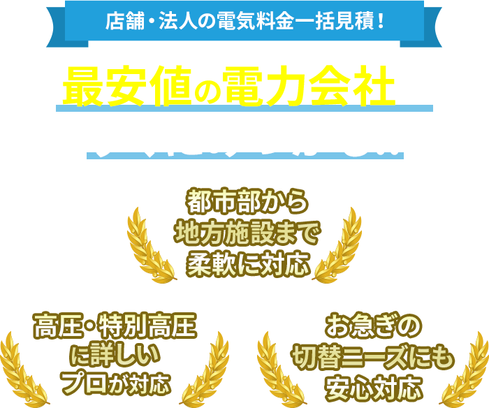 店舗・法人の電気料金一括見積！最安値の電力会社がすぐにみつかる!! 高圧・特別高圧に詳しいプロが対応 都市部から地方施設まで柔軟に対応 お急ぎの切替ニーズにも安心対応